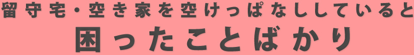 留守宅・空き家を空けっぱなししていると困ったことばかり