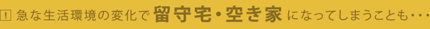 急な生活の変化で留守宅・空き家になってしまうことも・・・